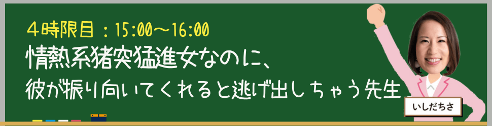 5:00-16:00	４時限目：いしだちさ
情熱系猪突猛進女なのに、彼が振り向いてくれると逃げ出しちゃう先生